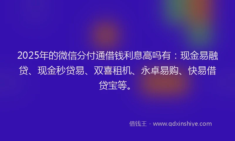2025年的微信分付通借钱利息高吗有：现金易融贷、现金秒贷易、双喜租机、永卓易购、快易借贷宝等。