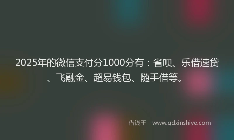2025年的微信支付分1000分有：省呗、乐借速贷、飞融金、超易钱包、随手借等。