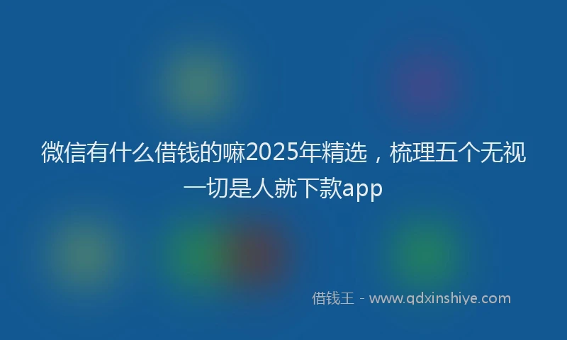 微信有什么借钱的嘛2025年精选，梳理五个无视一切是人就下款app