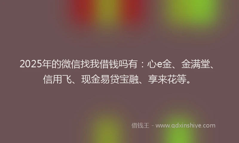 2025年的微信找我借钱吗有：心e金、金满堂、信用飞、现金易贷宝融、享来花等。