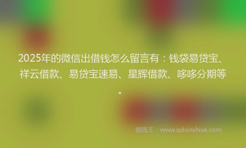 2025年的微信出借钱怎么留言有：钱袋易贷宝、祥云借款、易贷宝速易、星辉借款、哆哆分期等。