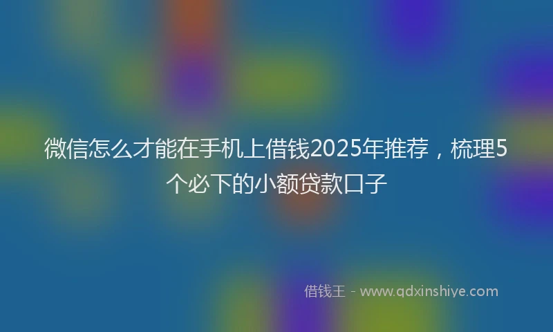 微信怎么才能在手机上借钱2025年推荐，梳理5个必下的小额贷款口子