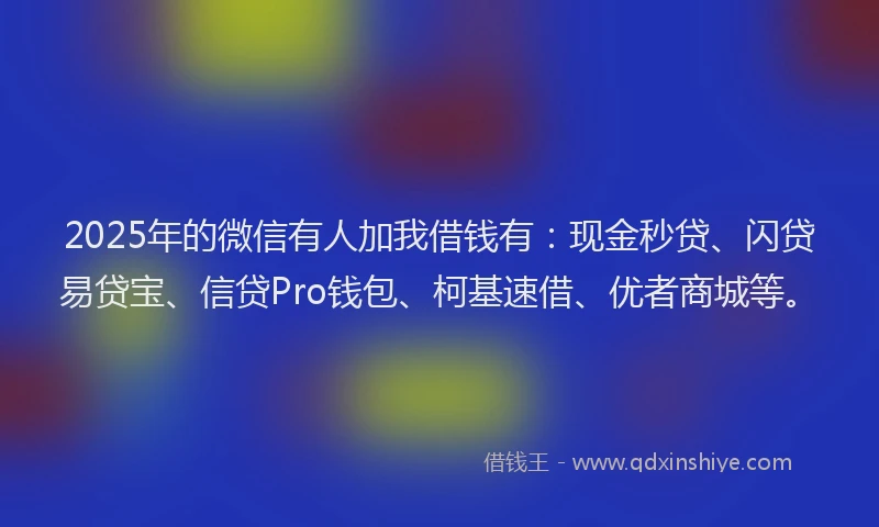 2025年的微信有人加我借钱有：现金秒贷、闪贷易贷宝、信贷Pro钱包、柯基速借、优者商城等。