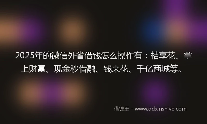2025年的微信外省借钱怎么操作有：桔享花、掌上财富、现金秒借融、钱来花、千亿商城等。