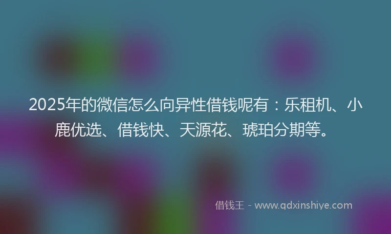 2025年的微信怎么向异性借钱呢有：乐租机、小鹿优选、借钱快、天源花、琥珀分期等。
