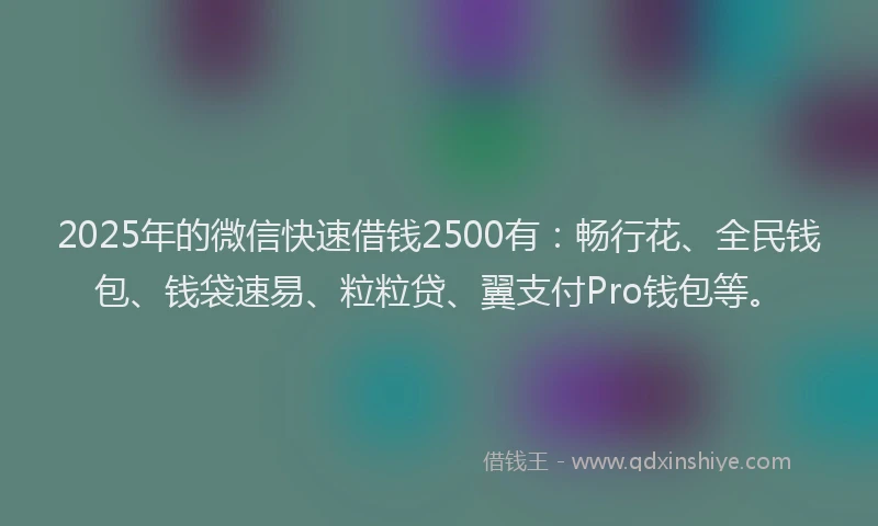 2025年的微信快速借钱2500有：畅行花、全民钱包、钱袋速易、粒粒贷、翼支付Pro钱包等。