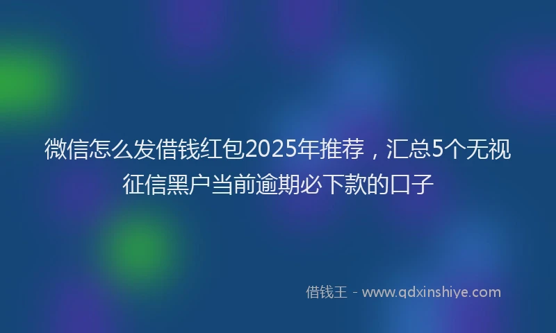 微信怎么发借钱红包2025年推荐，汇总5个无视征信黑户当前逾期必下款的口子