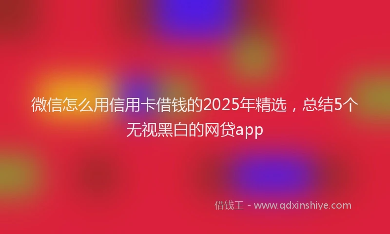 微信怎么用信用卡借钱的2025年精选，总结5个无视黑白的网贷app