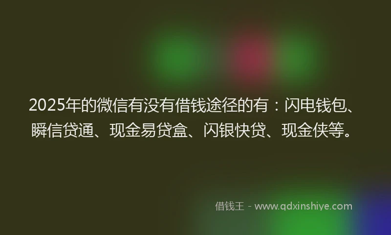 2025年的微信有没有借钱途径的有：闪电钱包、瞬信贷通、现金易贷盒、闪银快贷、现金侠等。