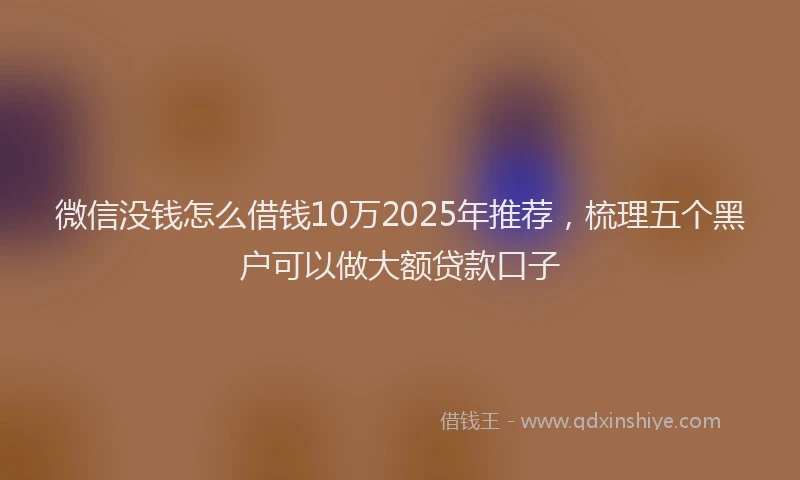 微信没钱怎么借钱10万2025年推荐，梳理五个黑户可以做大额贷款口子