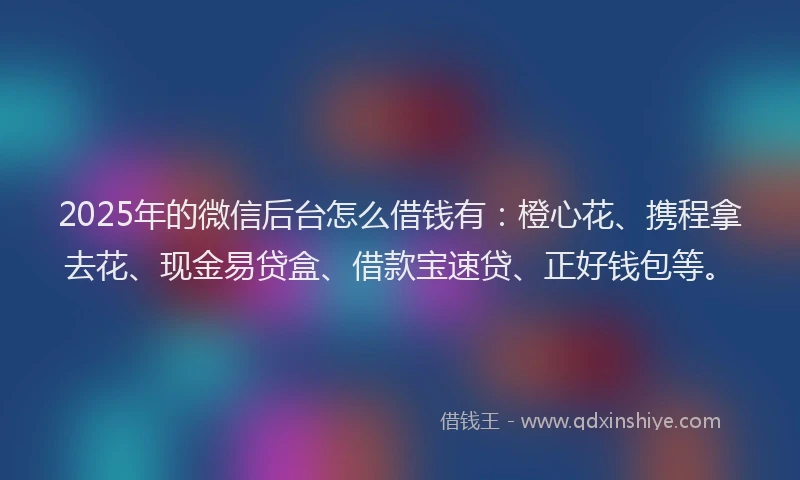 2025年的微信后台怎么借钱有：橙心花、携程拿去花、现金易贷盒、借款宝速贷、正好钱包等。