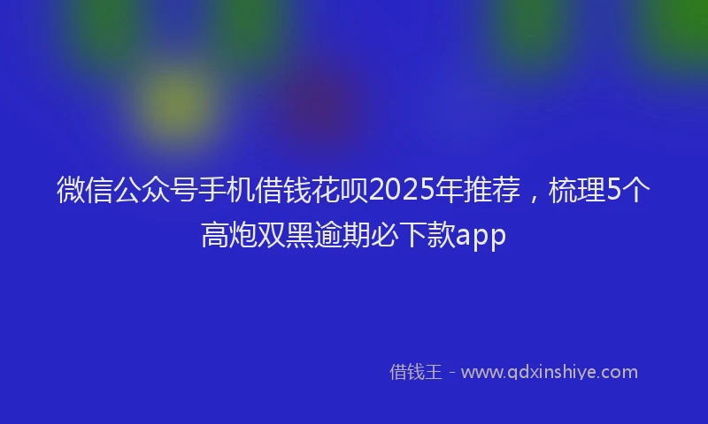 微信公众号手机借钱花呗2025年推荐，梳理5个高炮双黑逾期必下款app