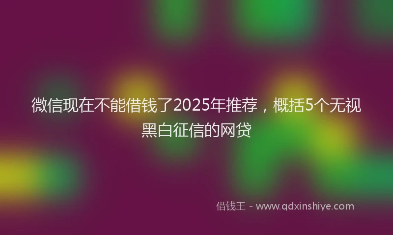 微信现在不能借钱了2025年推荐，概括5个无视黑白征信的网贷