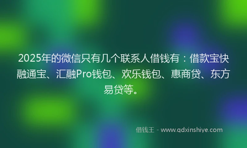 2025年的微信只有几个联系人借钱有：借款宝快融通宝、汇融Pro钱包、欢乐钱包、惠商贷、东方易贷等。