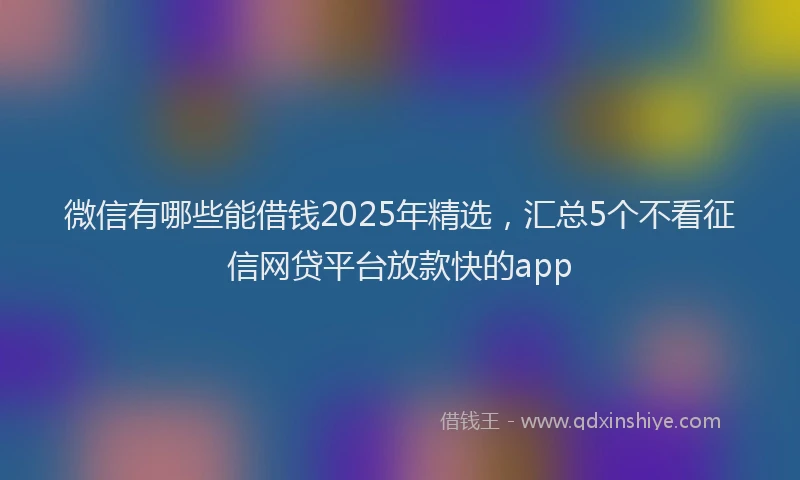 微信有哪些能借钱2025年精选，汇总5个不看征信网贷平台放款快的app