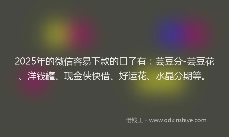 2025年的微信容易下款的口子有：芸豆分-芸豆花、洋钱罐、现金侠快借、好运花、水晶分期等。