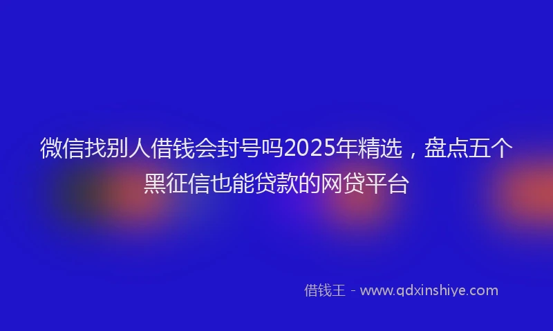 微信找别人借钱会封号吗2025年精选，盘点五个黑征信也能贷款的网贷平台