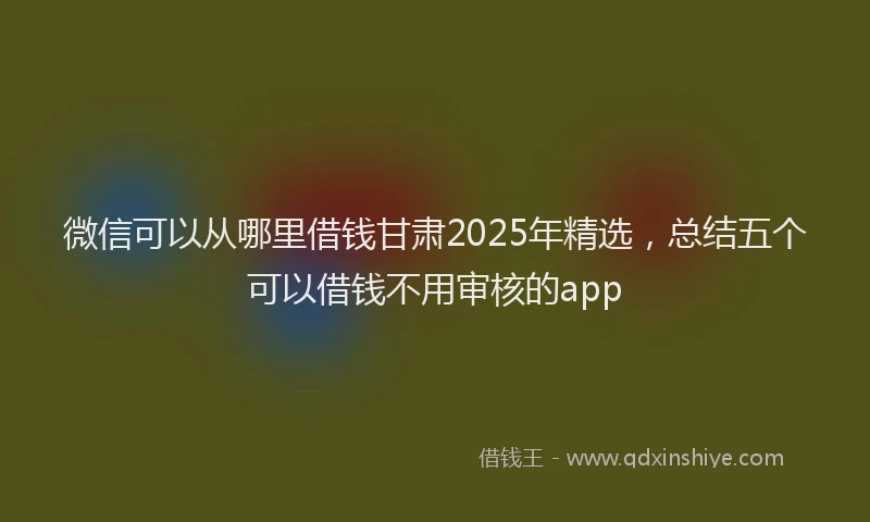 微信可以从哪里借钱甘肃2025年精选，总结五个可以借钱不用审核的app