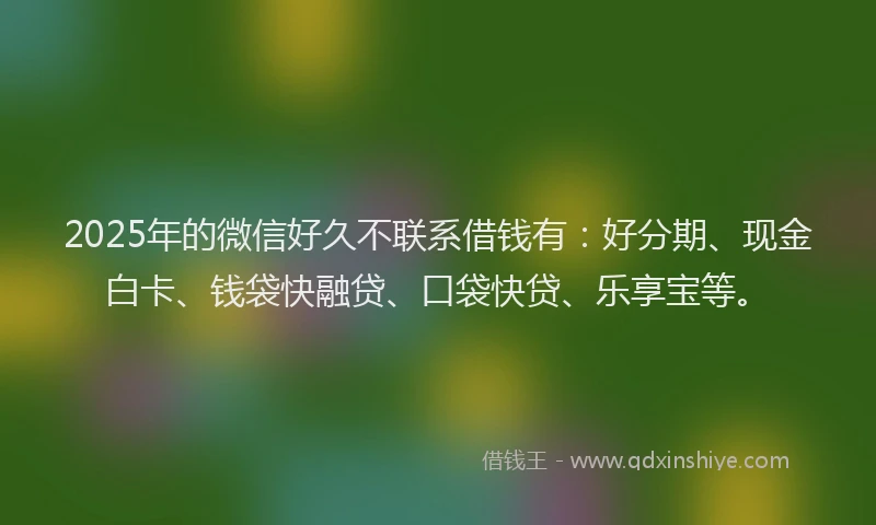 2025年的微信好久不联系借钱有：好分期、现金白卡、钱袋快融贷、口袋快贷、乐享宝等。