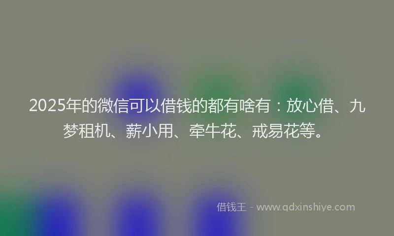 2025年的微信可以借钱的都有啥有：放心借、九梦租机、薪小用、牵牛花、戒易花等。