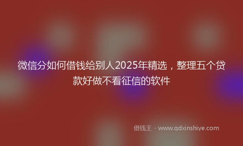 微信分如何借钱给别人2025年精选，整理五个贷款好做不看征信的软件