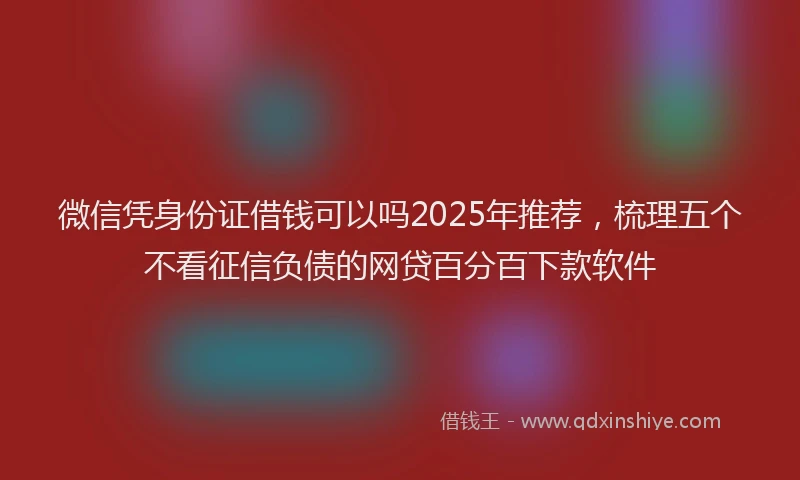 微信凭身份证借钱可以吗2025年推荐，梳理五个不看征信负债的网贷百分百下款软件