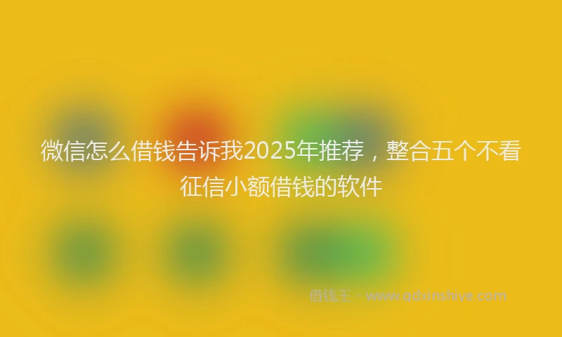 微信怎么借钱告诉我2025年推荐，整合五个不看征信小额借钱的软件