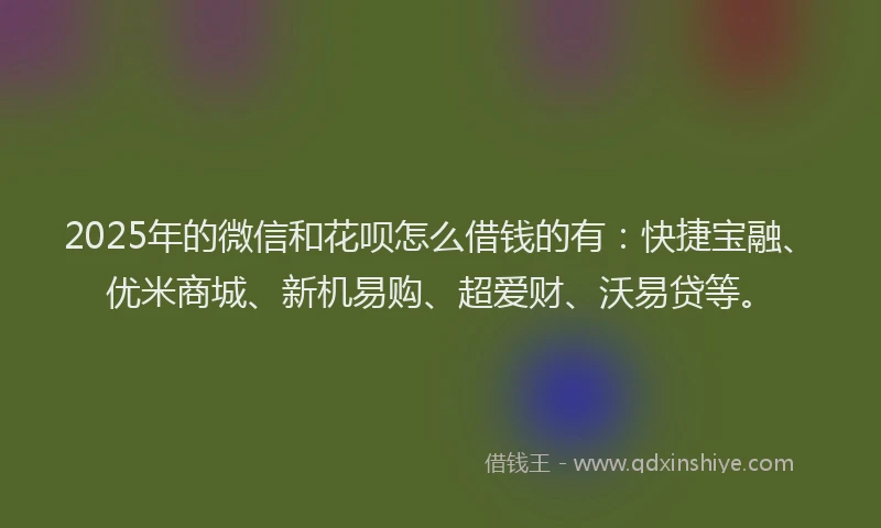 2025年的微信和花呗怎么借钱的有：快捷宝融、优米商城、新机易购、超爱财、沃易贷等。