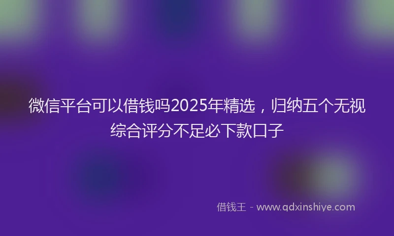 微信平台可以借钱吗2025年精选，归纳五个无视综合评分不足必下款口子