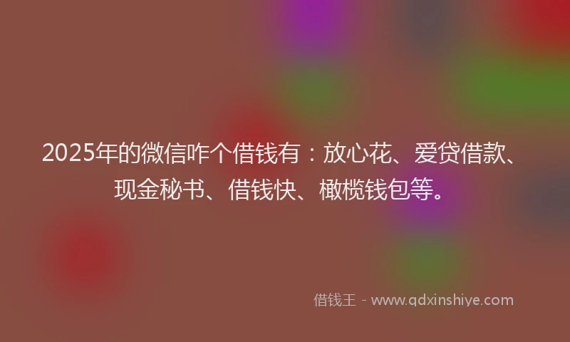 2025年的微信咋个借钱有：放心花、爱贷借款、现金秘书、借钱快、橄榄钱包等。
