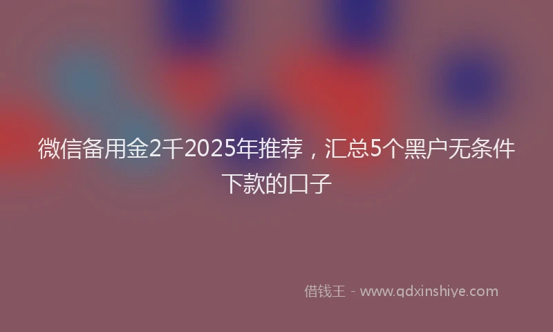 微信备用金2千2025年推荐，汇总5个黑户无条件下款的口子