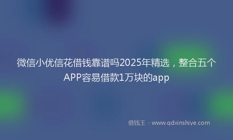 微信小优信花借钱靠谱吗2025年精选，整合五个APP容易借款1万块的app