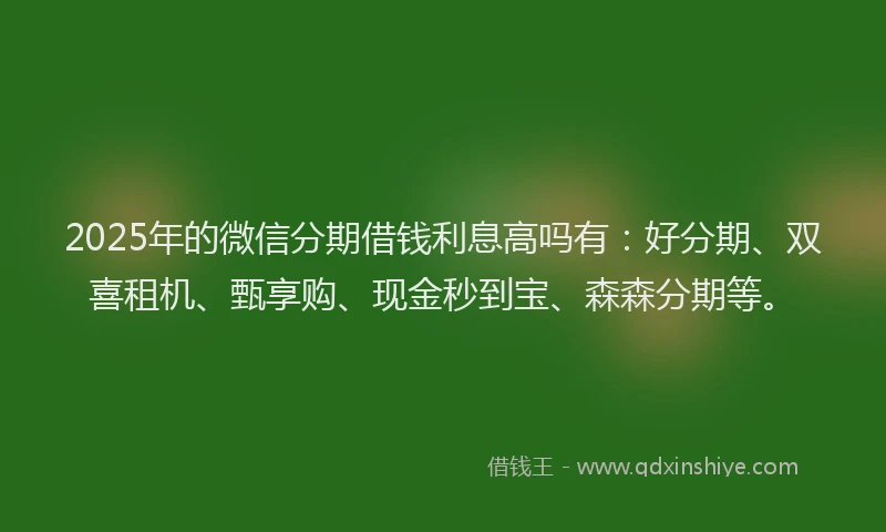 2025年的微信分期借钱利息高吗有：好分期、双喜租机、甄享购、现金秒到宝、森森分期等。