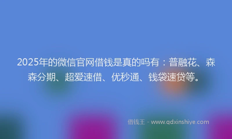 2025年的微信官网借钱是真的吗有：普融花、森森分期、超爱速借、优秒通、钱袋速贷等。