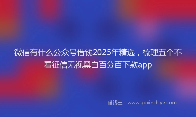 微信有什么公众号借钱2025年精选，梳理五个不看征信无视黑白百分百下款app