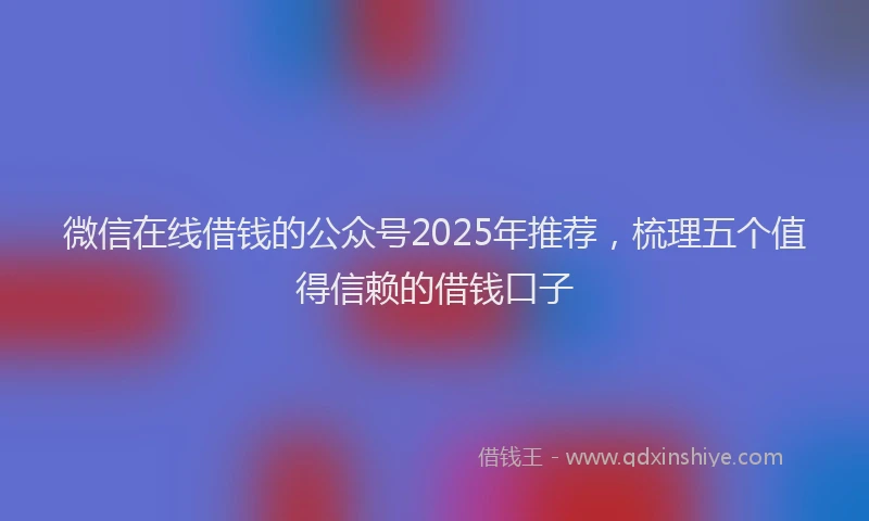 微信在线借钱的公众号2025年推荐，梳理五个值得信赖的借钱口子