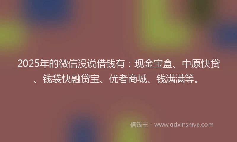 2025年的微信没说借钱有：现金宝盒、中原快贷、钱袋快融贷宝、优者商城、钱满满等。