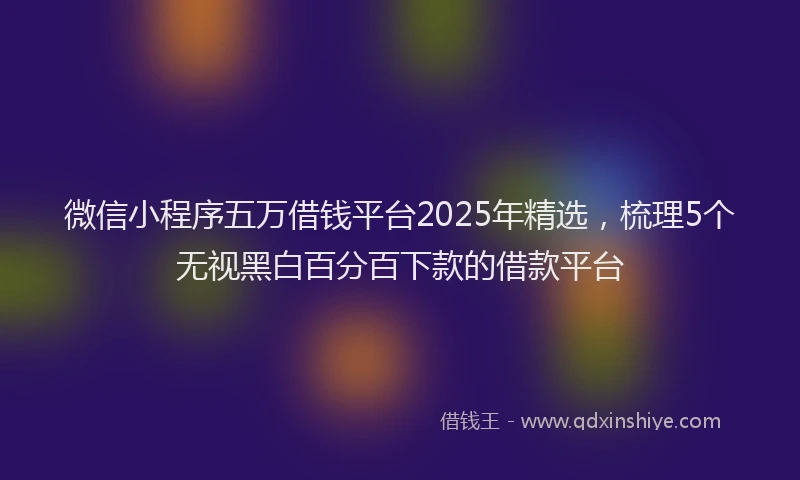微信小程序五万借钱平台2025年精选，梳理5个无视黑白百分百下款的借款平台