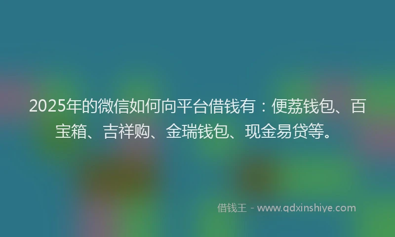 2025年的微信如何向平台借钱有：便荔钱包、百宝箱、吉祥购、金瑞钱包、现金易贷等。