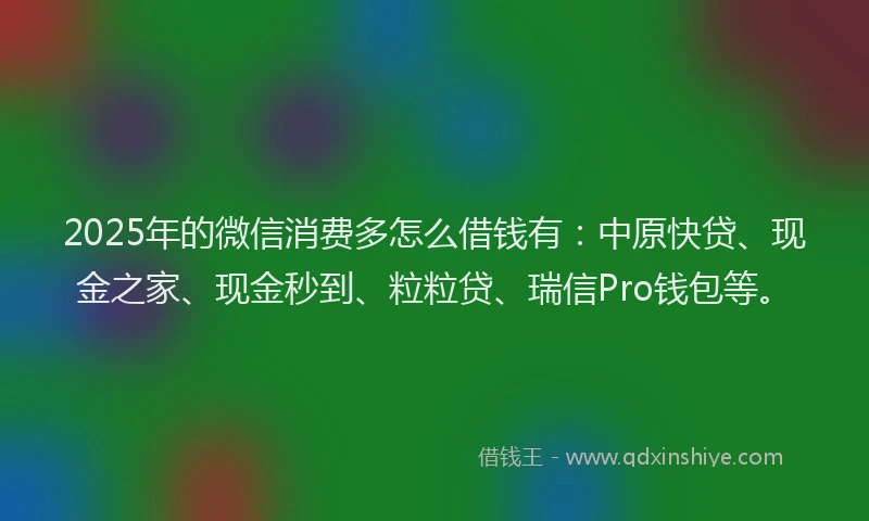 2025年的微信消费多怎么借钱有：中原快贷、现金之家、现金秒到、粒粒贷、瑞信Pro钱包等。