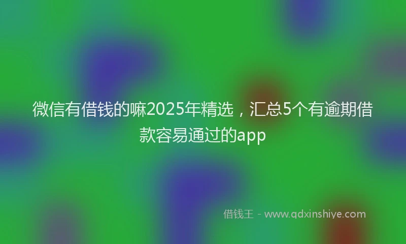 微信有借钱的嘛2025年精选，汇总5个有逾期借款容易通过的app