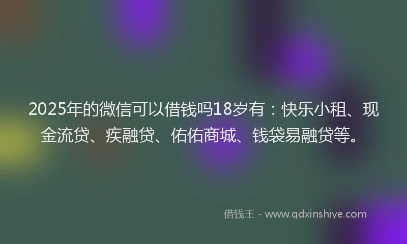 2025年的微信可以借钱吗18岁有：快乐小租、现金流贷、疾融贷、佑佑商城、钱袋易融贷等。