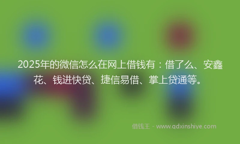2025年的微信怎么在网上借钱有：借了么、安鑫花、钱进快贷、捷信易借、掌上贷通等。