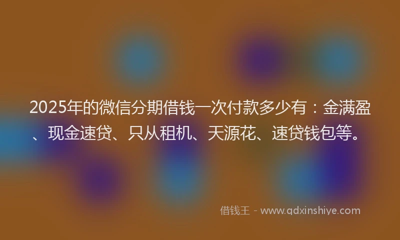 2025年的微信分期借钱一次付款多少有：金满盈、现金速贷、只从租机、天源花、速贷钱包等。