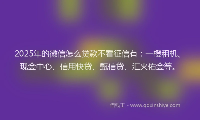 2025年的微信怎么贷款不看征信有：一橙租机、现金中心、信用快贷、甄信贷、汇火佑金等。