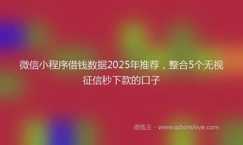 微信小程序借钱数据2025年推荐，整合5个无视征信秒下款的口子