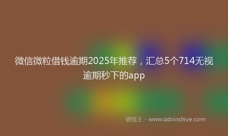 微信微粒借钱逾期2025年推荐，汇总5个714无视逾期秒下的app