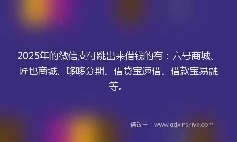2025年的微信支付跳出来借钱的有：六号商城、匠也商城、哆哆分期、借贷宝速借、借款宝易融等。