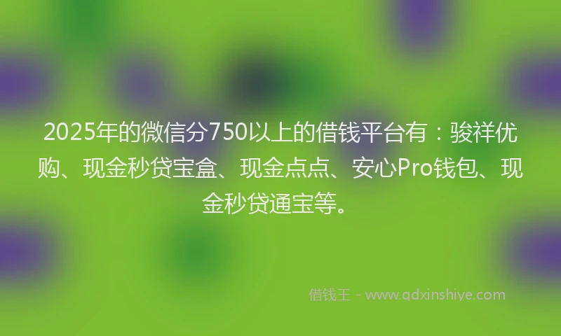 2025年的微信分750以上的借钱平台有：骏祥优购、现金秒贷宝盒、现金点点、安心Pro钱包、现金秒贷通宝等。