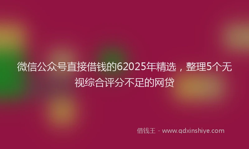 微信公众号直接借钱的62025年精选，整理5个无视综合评分不足的网贷